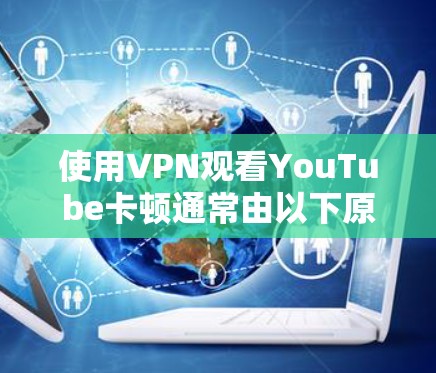 使用VPN观看YouTube卡顿通常由以下原因导致，可以逐一排查并尝试优化