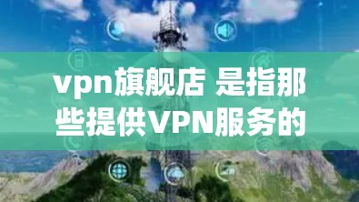 vpn旗舰店 是指那些提供VPN服务的网站或平台。VPN(虚拟网络)是一种通过网络连接来共享信息的技术,通常用来加密或匿名访问互联网。如果你是在寻找 VPN 服务,可以考虑以下几点