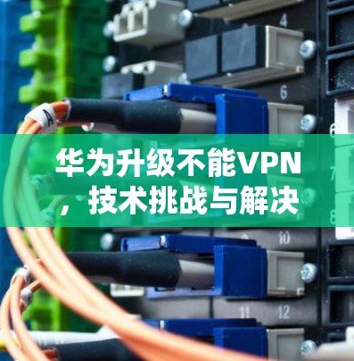 华为升级不能VPN，技术挑战与解决方案