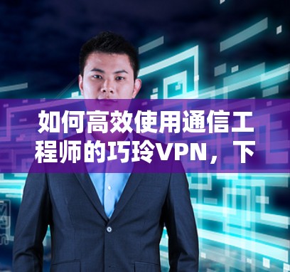 如何高效使用通信工程师的巧玲VPN,下载技巧与使用指南