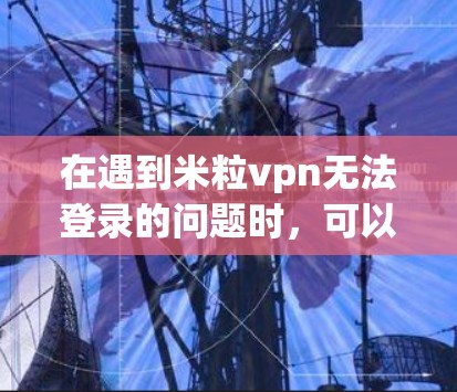 在遇到米粒vpn无法登录的问题时，可以按照以下步骤进行处理