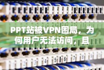 PPT站被VPN困局,为何用户无法访问,且解决方案存在?