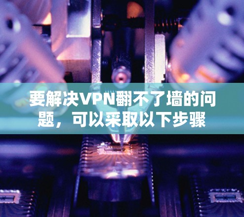 要解决VPN翻不了墙的问题，可以采取以下步骤