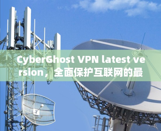 CyberGhost VPN latest version,全面保护互联网的最新网络防护解决方案