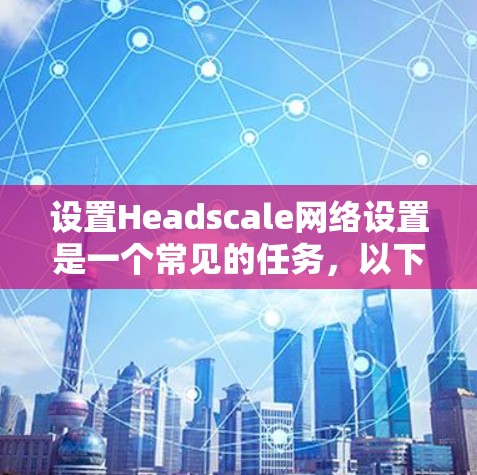 设置Headscale网络设置是一个常见的任务,以下是详细的步骤指南