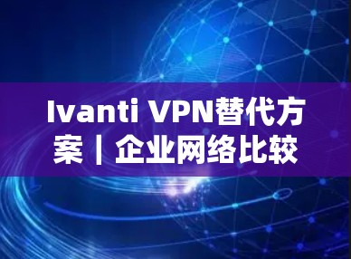 Ivanti VPN替代方案|企业网络比较