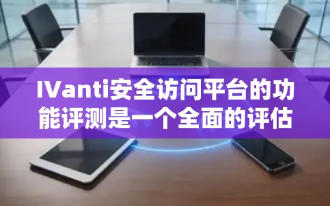 IVanti安全访问平台的功能评测是一个全面的评估,涵盖了多个关键方面以确保其安全性和适用性。以下是详细的总结和分析