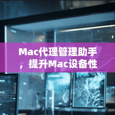 Mac代理管理助手,提升Mac设备性能的关键工具