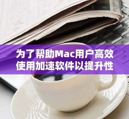 为了帮助Mac用户高效使用加速软件以提升性能，以下是一个结构化的回答，涵盖了从选择软件到使用功能的各个方面
