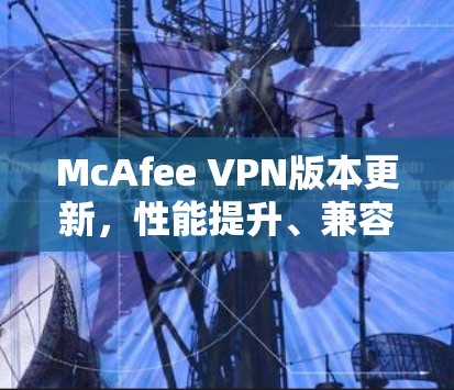 McAfee VPN版本更新,性能提升、兼容性增强、隐私保护升级