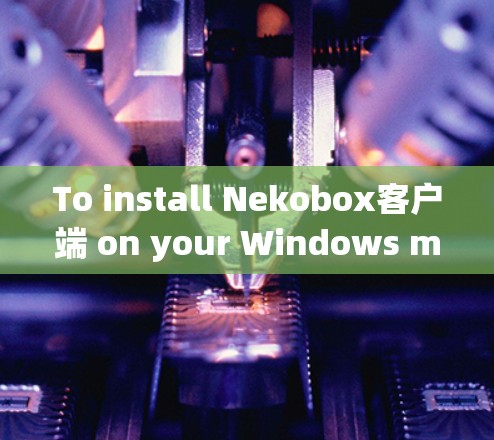 To install Nekobox客户端 on your Windows machine,follow these organized steps: