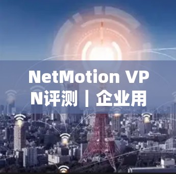 NetMotion VPN评测|企业用户实测与体验分析