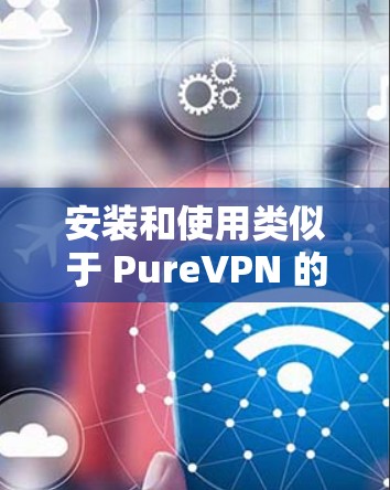 安装和使用类似于 PureVPN 的安卓版 VPN 应用,可以按照以下步骤进行