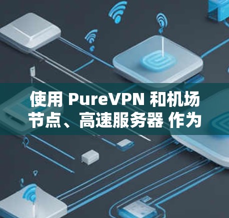 使用 PureVPN 和机场节点、高速服务器 作为一个安全、高效的方式访问设备或视频会议,特别是在机场或偏远地区的场景中,是一个非常有效的选择。以下是对这些技术的详细说明